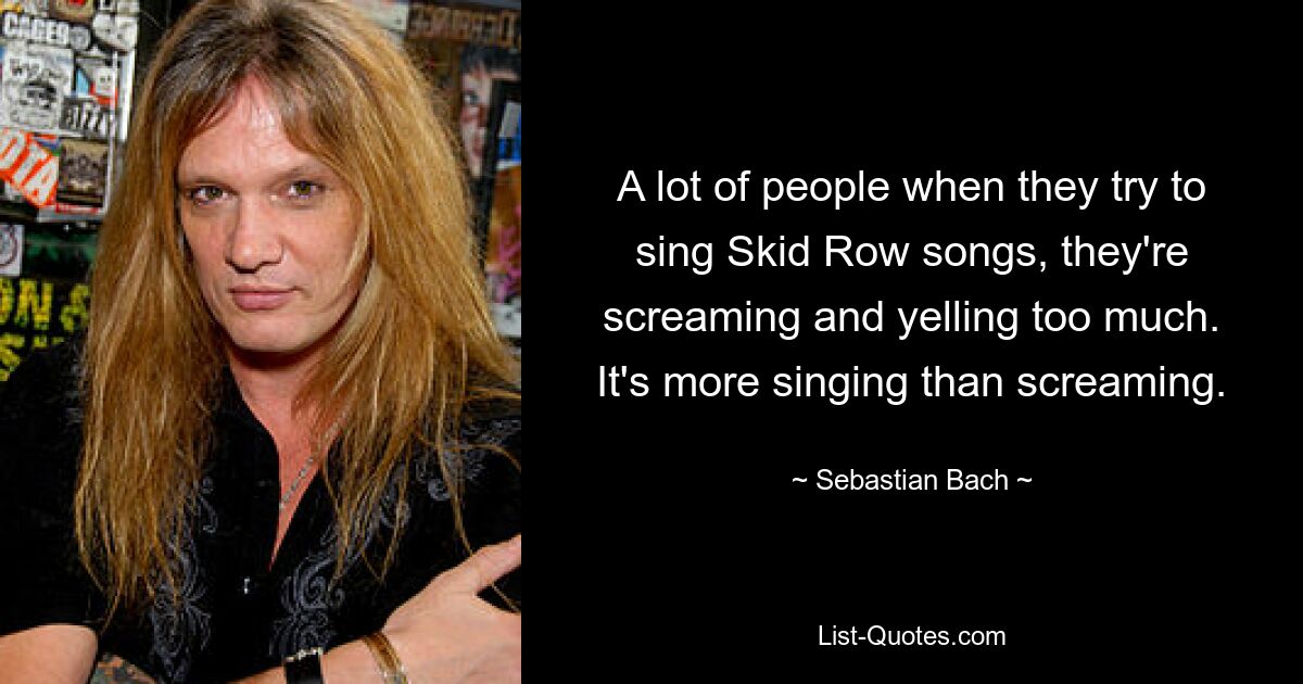 A lot of people when they try to sing Skid Row songs, they're screaming and yelling too much. It's more singing than screaming. — © Sebastian Bach