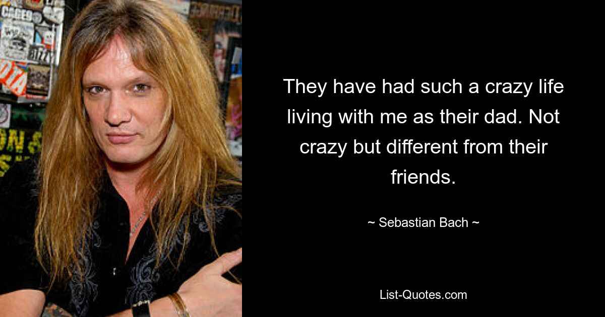 They have had such a crazy life living with me as their dad. Not crazy but different from their friends. — © Sebastian Bach