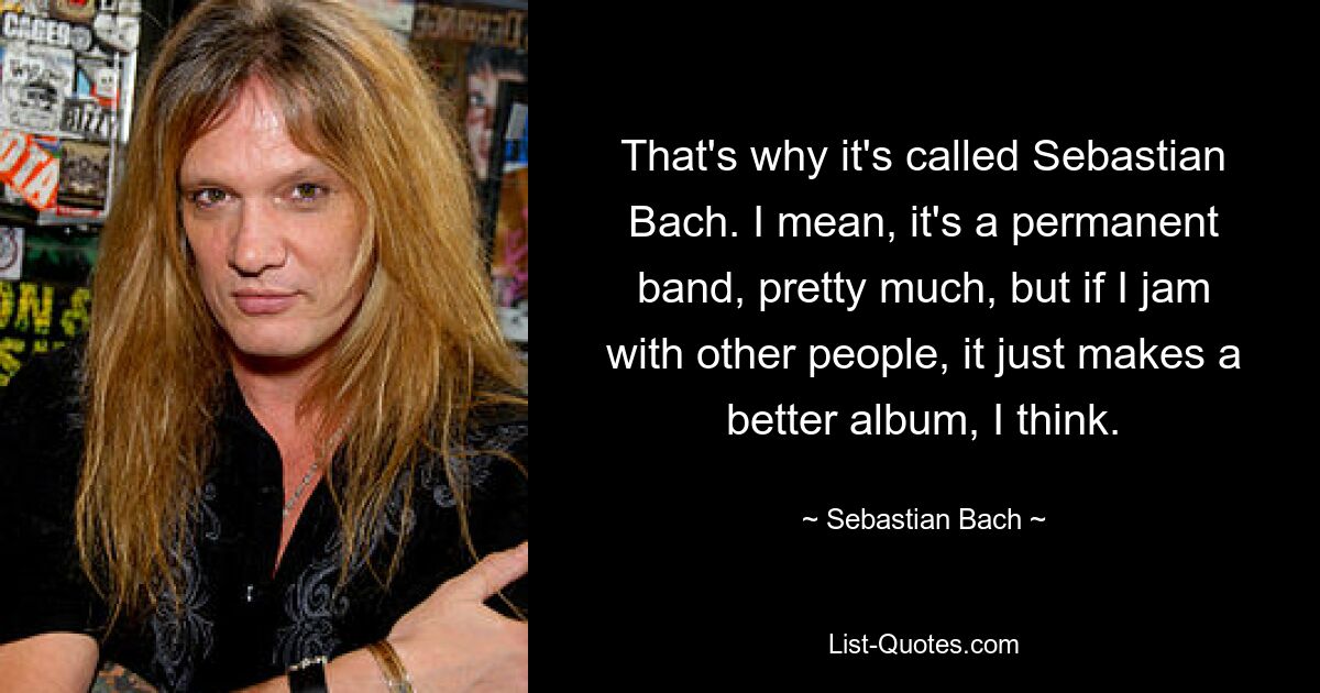 That's why it's called Sebastian Bach. I mean, it's a permanent band, pretty much, but if I jam with other people, it just makes a better album, I think. — © Sebastian Bach