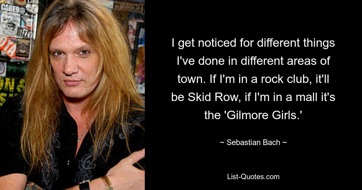 I get noticed for different things I've done in different areas of town. If I'm in a rock club, it'll be Skid Row, if I'm in a mall it's the 'Gilmore Girls.' — © Sebastian Bach