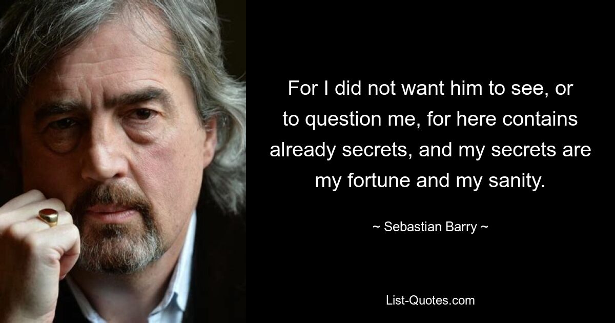 For I did not want him to see, or to question me, for here contains already secrets, and my secrets are my fortune and my sanity. — © Sebastian Barry