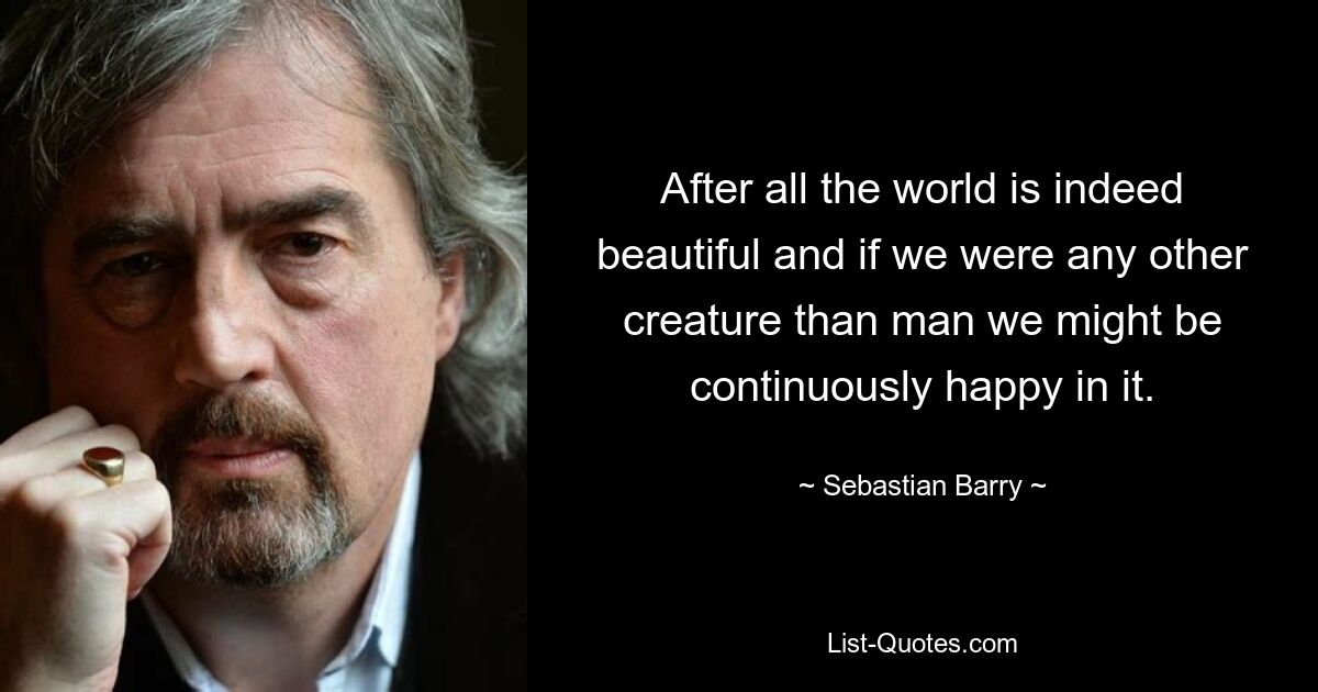 After all the world is indeed beautiful and if we were any other creature than man we might be continuously happy in it. — © Sebastian Barry