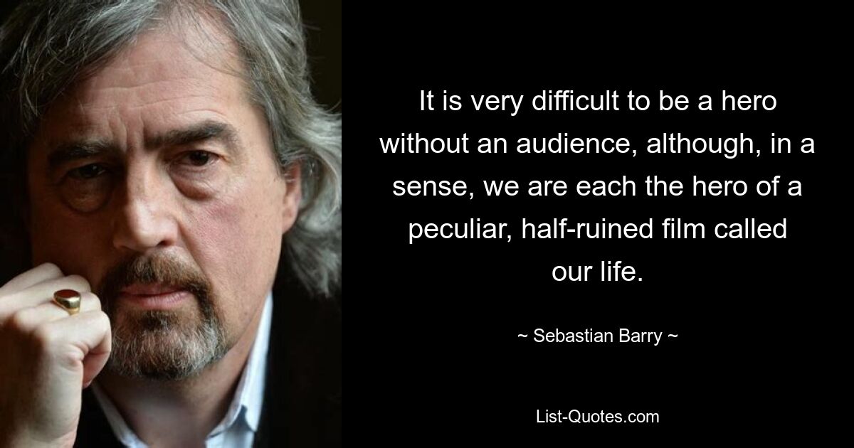 It is very difficult to be a hero without an audience, although, in a sense, we are each the hero of a peculiar, half-ruined film called our life. — © Sebastian Barry