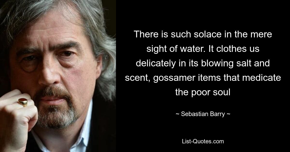 There is such solace in the mere sight of water. It clothes us delicately in its blowing salt and scent, gossamer items that medicate the poor soul — © Sebastian Barry