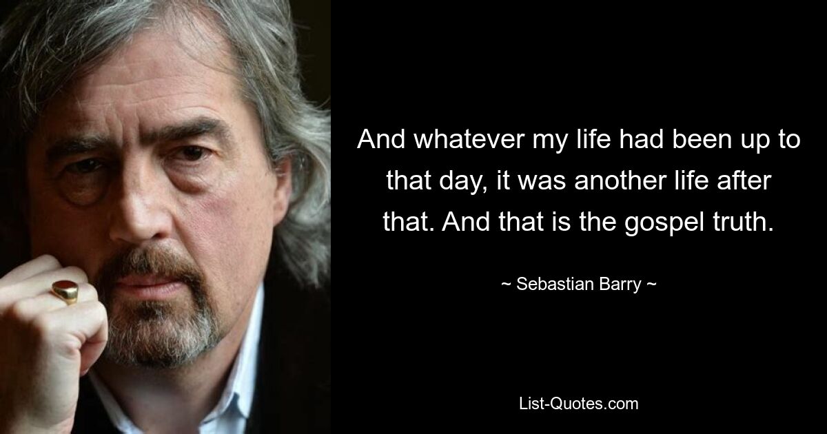 And whatever my life had been up to that day, it was another life after that. And that is the gospel truth. — © Sebastian Barry