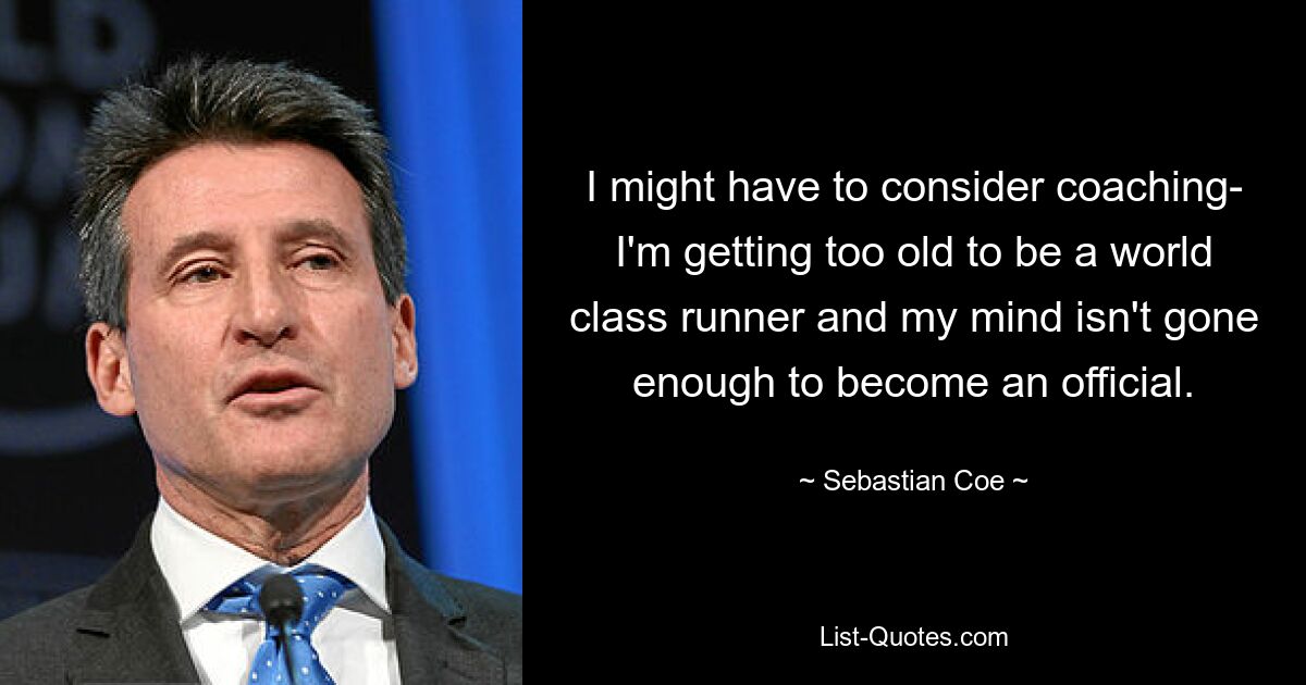 I might have to consider coaching- I'm getting too old to be a world class runner and my mind isn't gone enough to become an official. — © Sebastian Coe