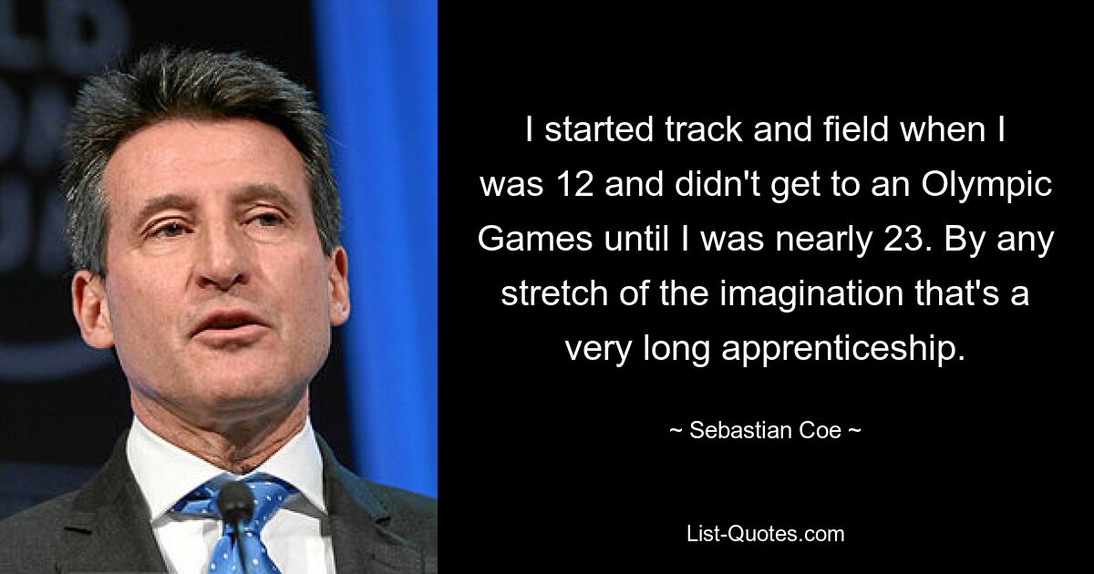 I started track and field when I was 12 and didn't get to an Olympic Games until I was nearly 23. By any stretch of the imagination that's a very long apprenticeship. — © Sebastian Coe