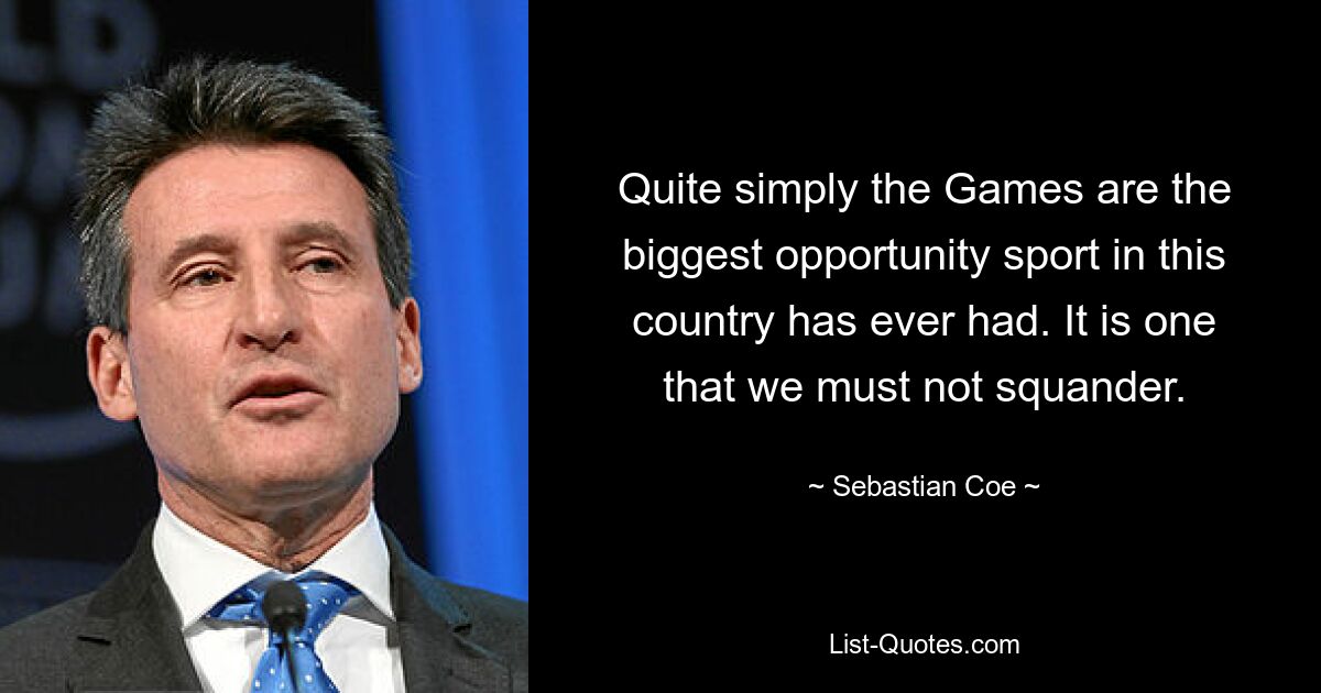 Quite simply the Games are the biggest opportunity sport in this country has ever had. It is one that we must not squander. — © Sebastian Coe