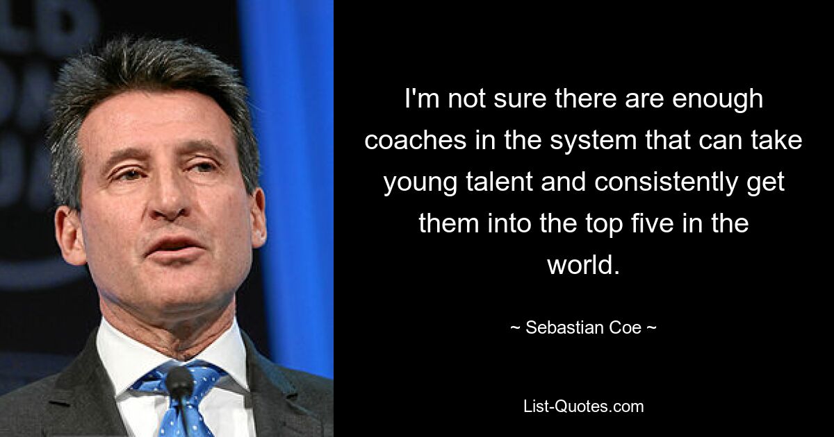 I'm not sure there are enough coaches in the system that can take young talent and consistently get them into the top five in the world. — © Sebastian Coe