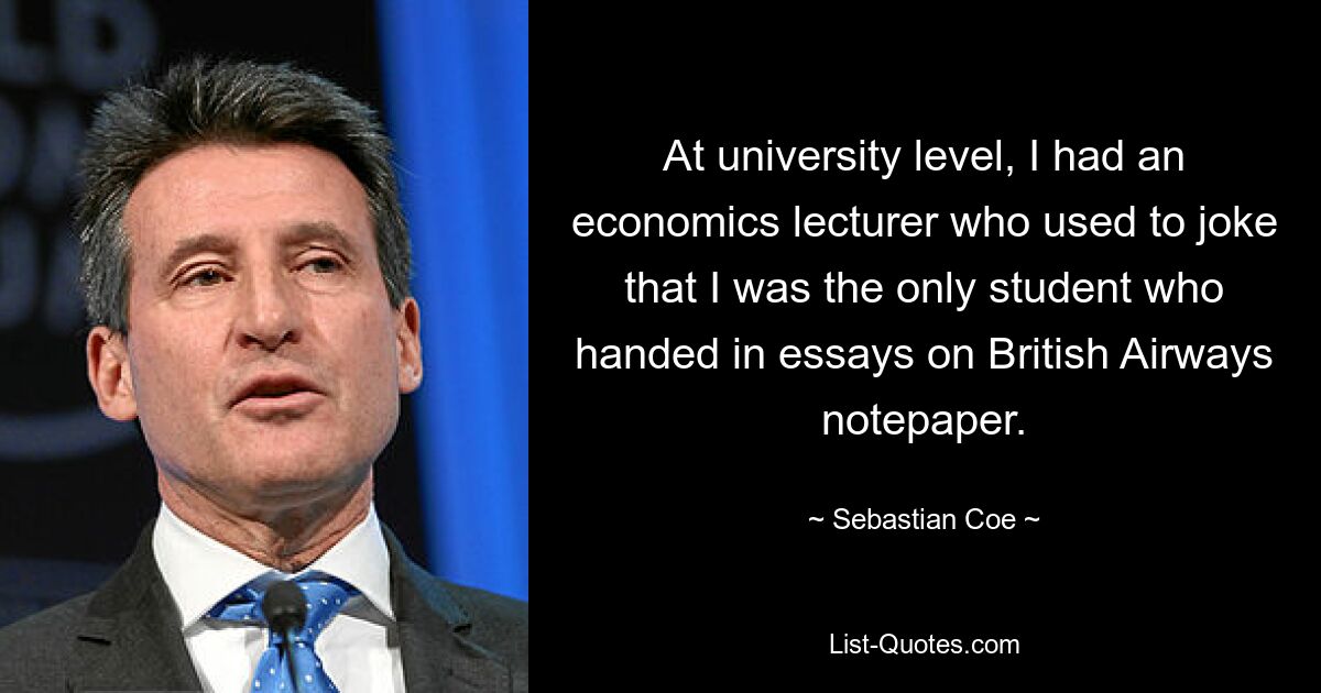 At university level, I had an economics lecturer who used to joke that I was the only student who handed in essays on British Airways notepaper. — © Sebastian Coe