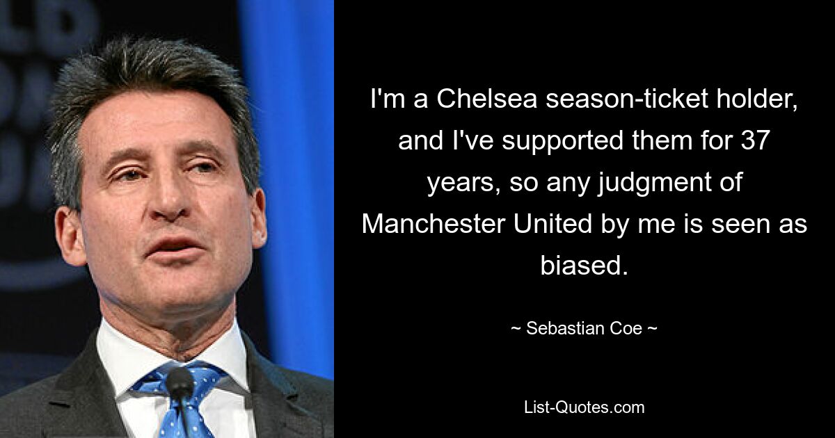 I'm a Chelsea season-ticket holder, and I've supported them for 37 years, so any judgment of Manchester United by me is seen as biased. — © Sebastian Coe