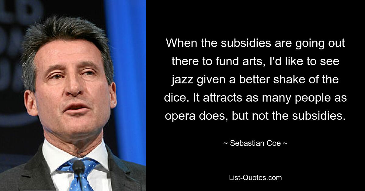 When the subsidies are going out there to fund arts, I'd like to see jazz given a better shake of the dice. It attracts as many people as opera does, but not the subsidies. — © Sebastian Coe