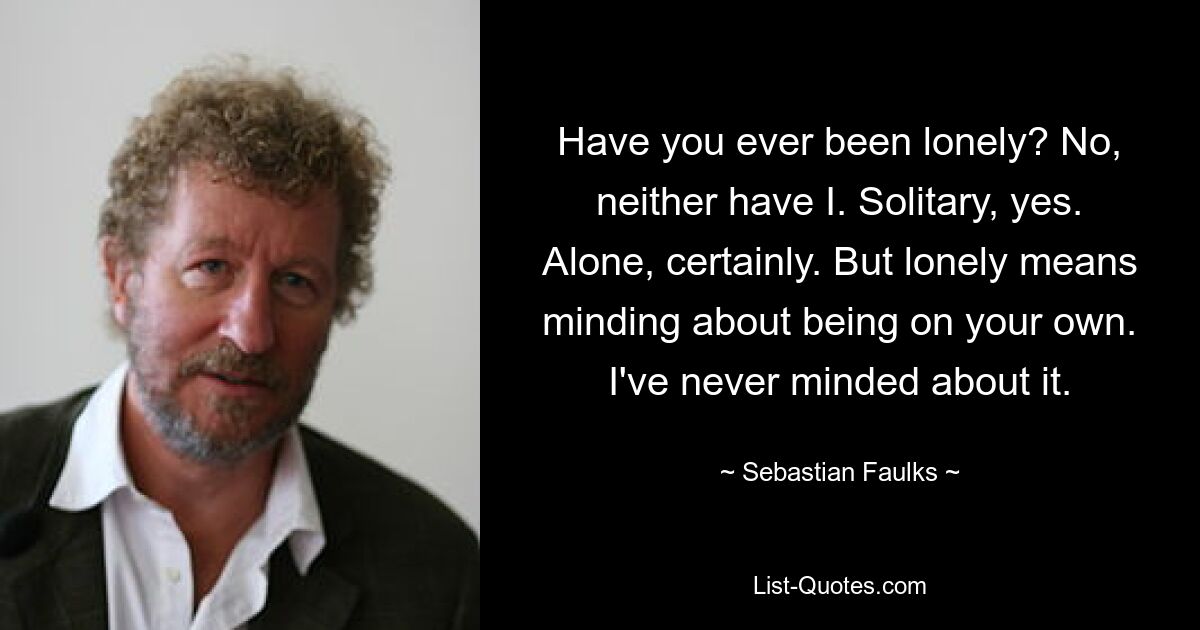 Have you ever been lonely? No, neither have I. Solitary, yes. Alone, certainly. But lonely means minding about being on your own. I've never minded about it. — © Sebastian Faulks