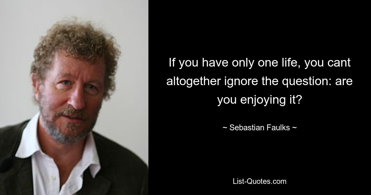 If you have only one life, you cant altogether ignore the question: are you enjoying it? — © Sebastian Faulks