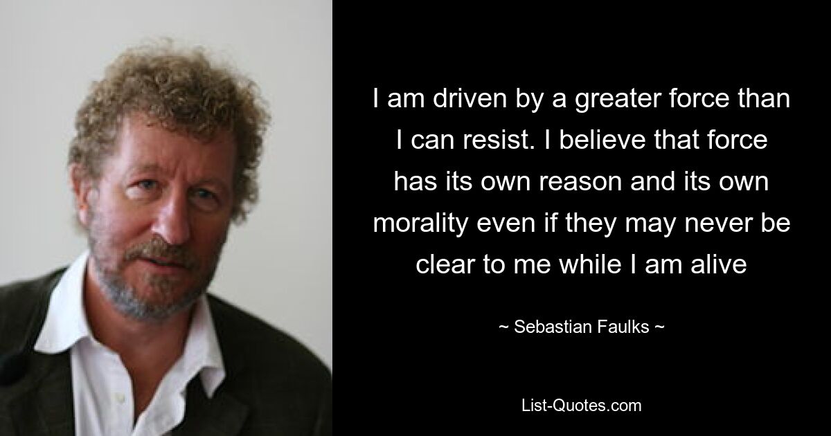 I am driven by a greater force than I can resist. I believe that force has its own reason and its own morality even if they may never be clear to me while I am alive — © Sebastian Faulks