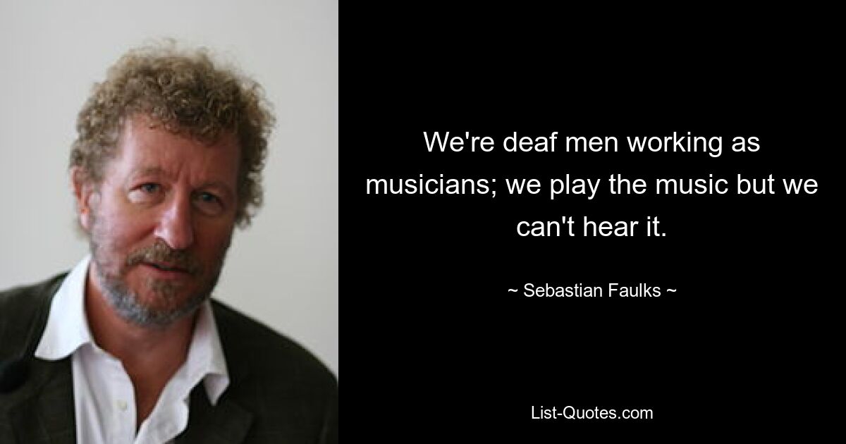 We're deaf men working as musicians; we play the music but we can't hear it. — © Sebastian Faulks