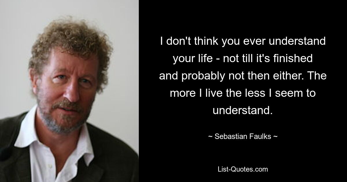 I don't think you ever understand your life - not till it's finished and probably not then either. The more I live the less I seem to understand. — © Sebastian Faulks