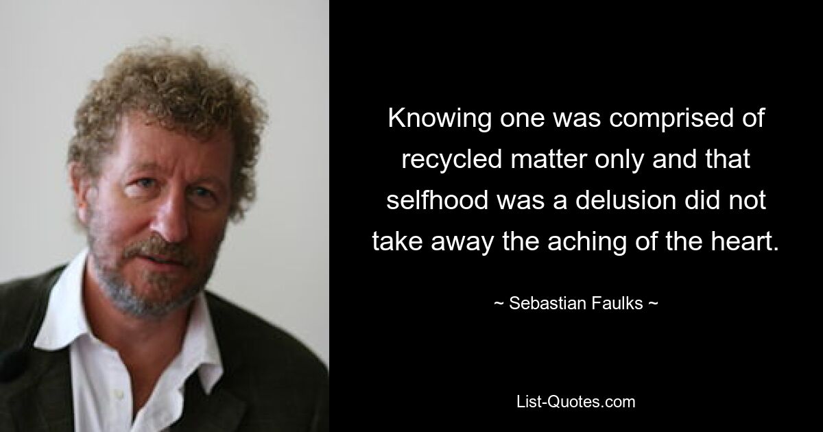 Knowing one was comprised of recycled matter only and that selfhood was a delusion did not take away the aching of the heart. — © Sebastian Faulks