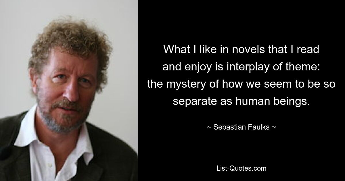 What I like in novels that I read and enjoy is interplay of theme: the mystery of how we seem to be so separate as human beings. — © Sebastian Faulks