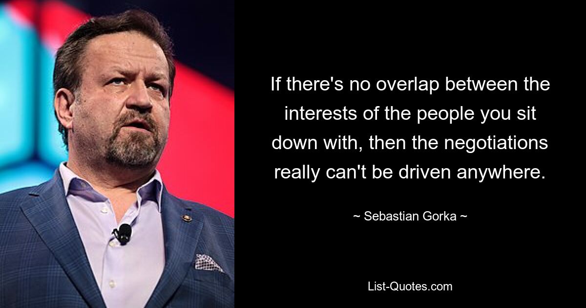 If there's no overlap between the interests of the people you sit down with, then the negotiations really can't be driven anywhere. — © Sebastian Gorka