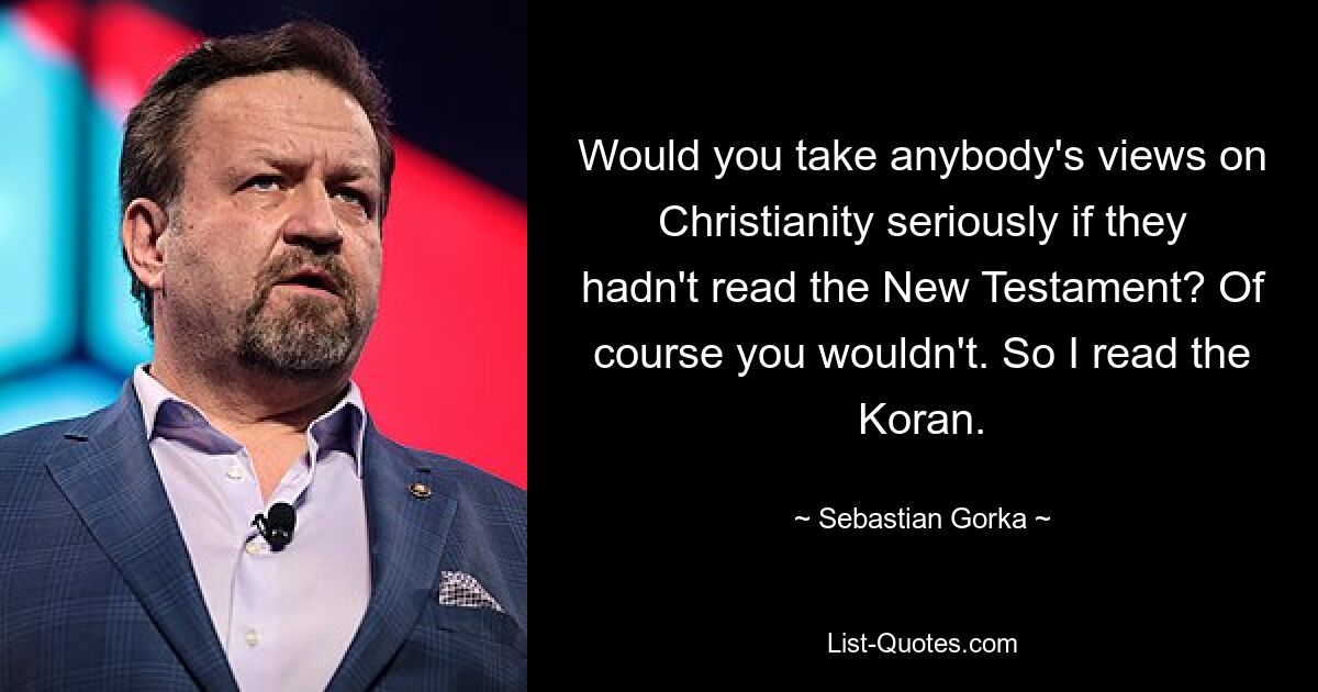 Would you take anybody's views on Christianity seriously if they hadn't read the New Testament? Of course you wouldn't. So I read the Koran. — © Sebastian Gorka