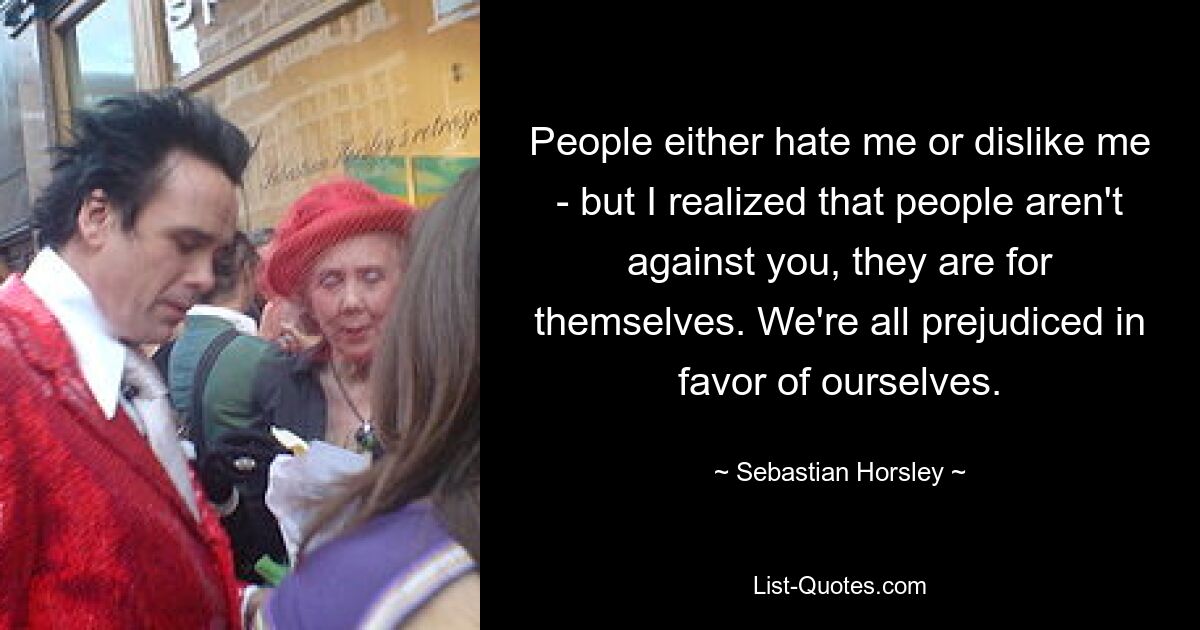 People either hate me or dislike me - but I realized that people aren't against you, they are for themselves. We're all prejudiced in favor of ourselves. — © Sebastian Horsley