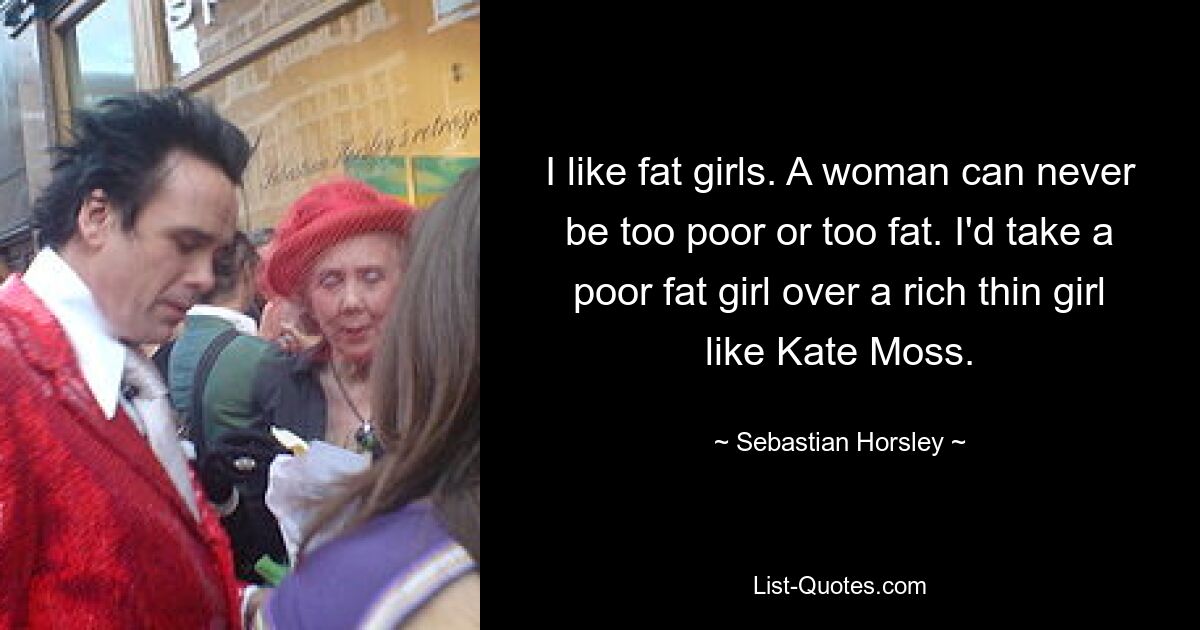 I like fat girls. A woman can never be too poor or too fat. I'd take a poor fat girl over a rich thin girl like Kate Moss. — © Sebastian Horsley