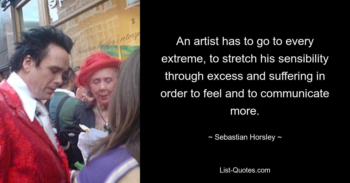 An artist has to go to every extreme, to stretch his sensibility through excess and suffering in order to feel and to communicate more. — © Sebastian Horsley