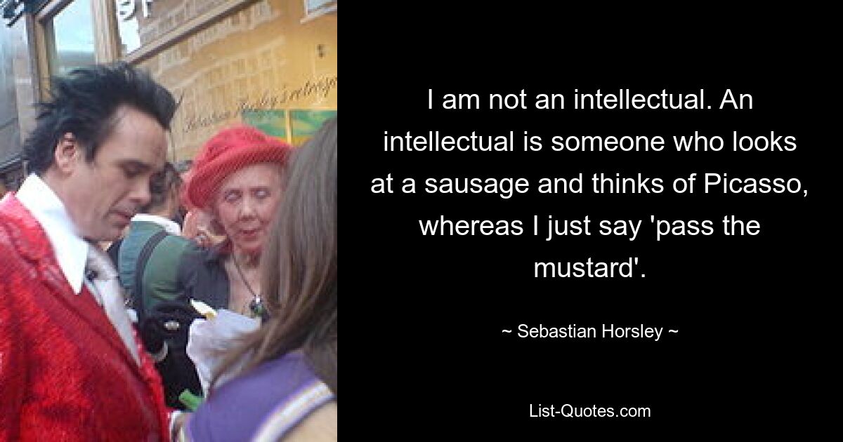 I am not an intellectual. An intellectual is someone who looks at a sausage and thinks of Picasso, whereas I just say 'pass the mustard'. — © Sebastian Horsley