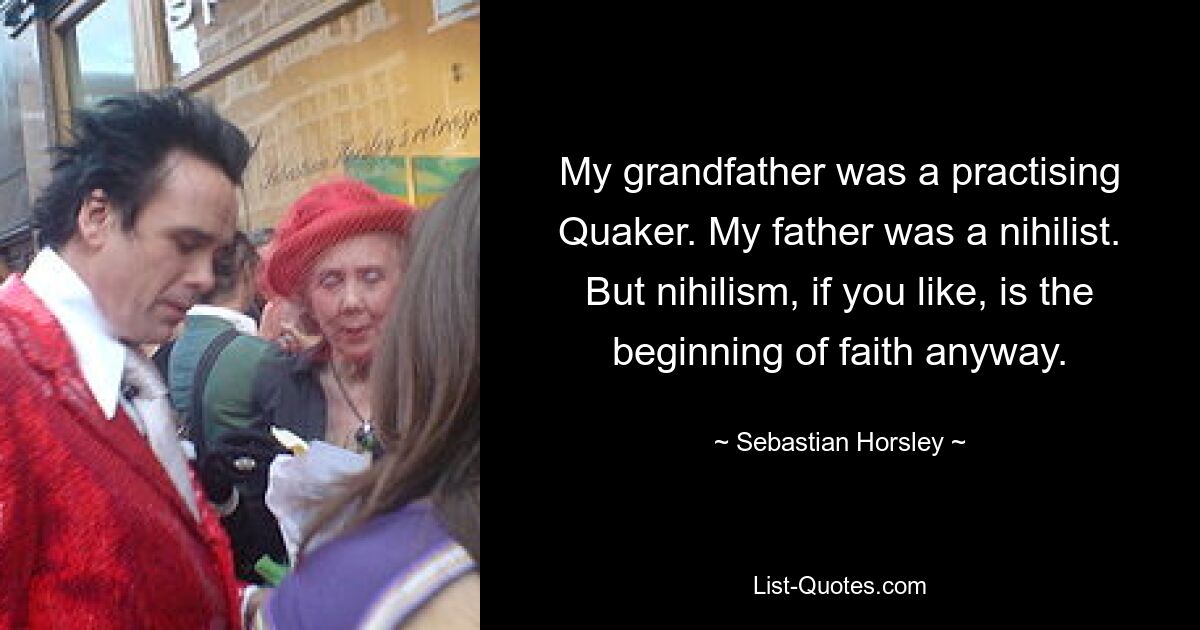 My grandfather was a practising Quaker. My father was a nihilist. But nihilism, if you like, is the beginning of faith anyway. — © Sebastian Horsley