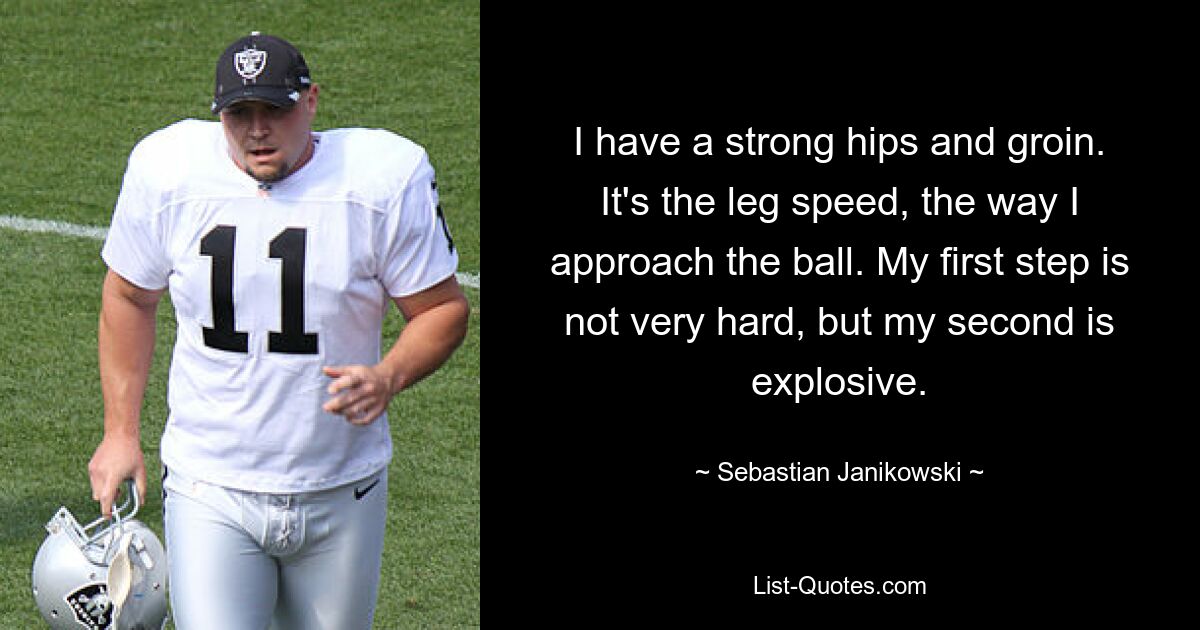 I have a strong hips and groin. It's the leg speed, the way I approach the ball. My first step is not very hard, but my second is explosive. — © Sebastian Janikowski