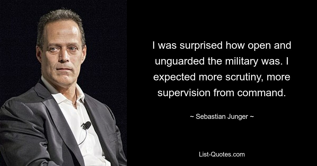 I was surprised how open and unguarded the military was. I expected more scrutiny, more supervision from command. — © Sebastian Junger