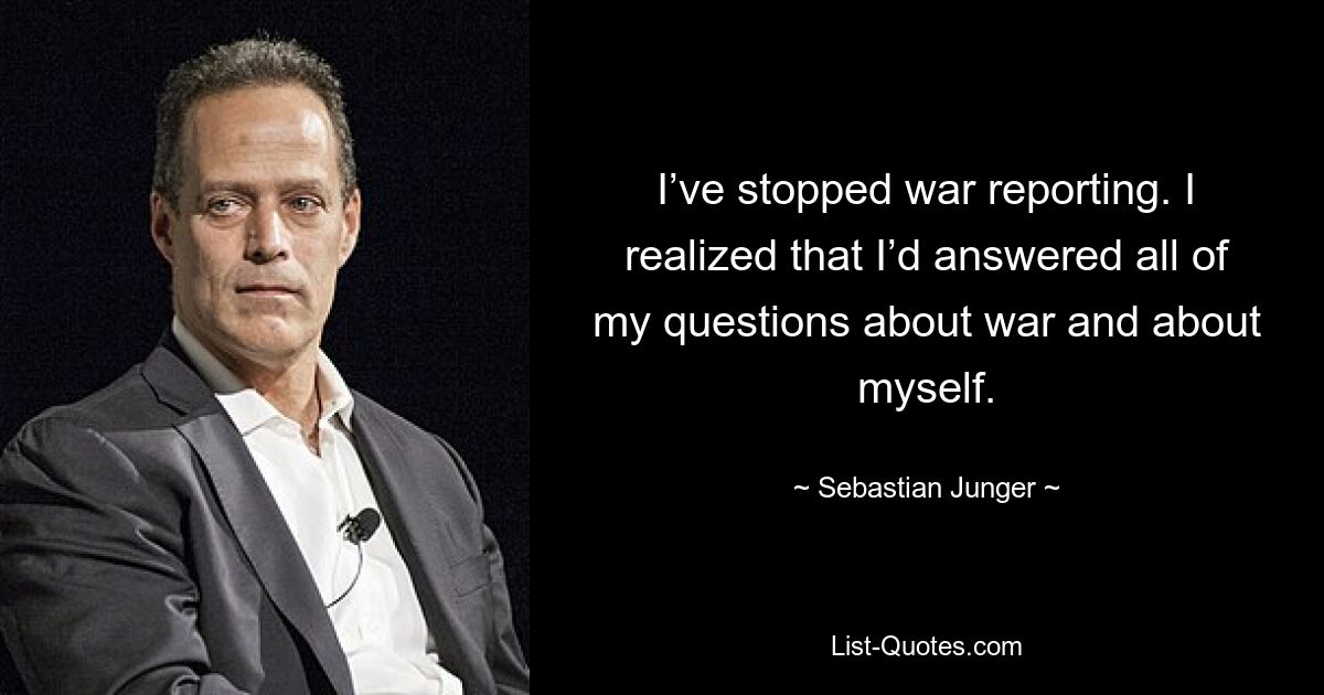 I’ve stopped war reporting. I realized that I’d answered all of my questions about war and about myself. — © Sebastian Junger