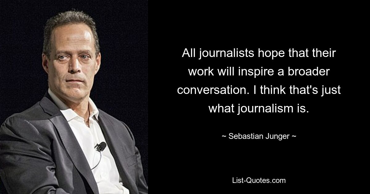 All journalists hope that their work will inspire a broader conversation. I think that's just what journalism is. — © Sebastian Junger