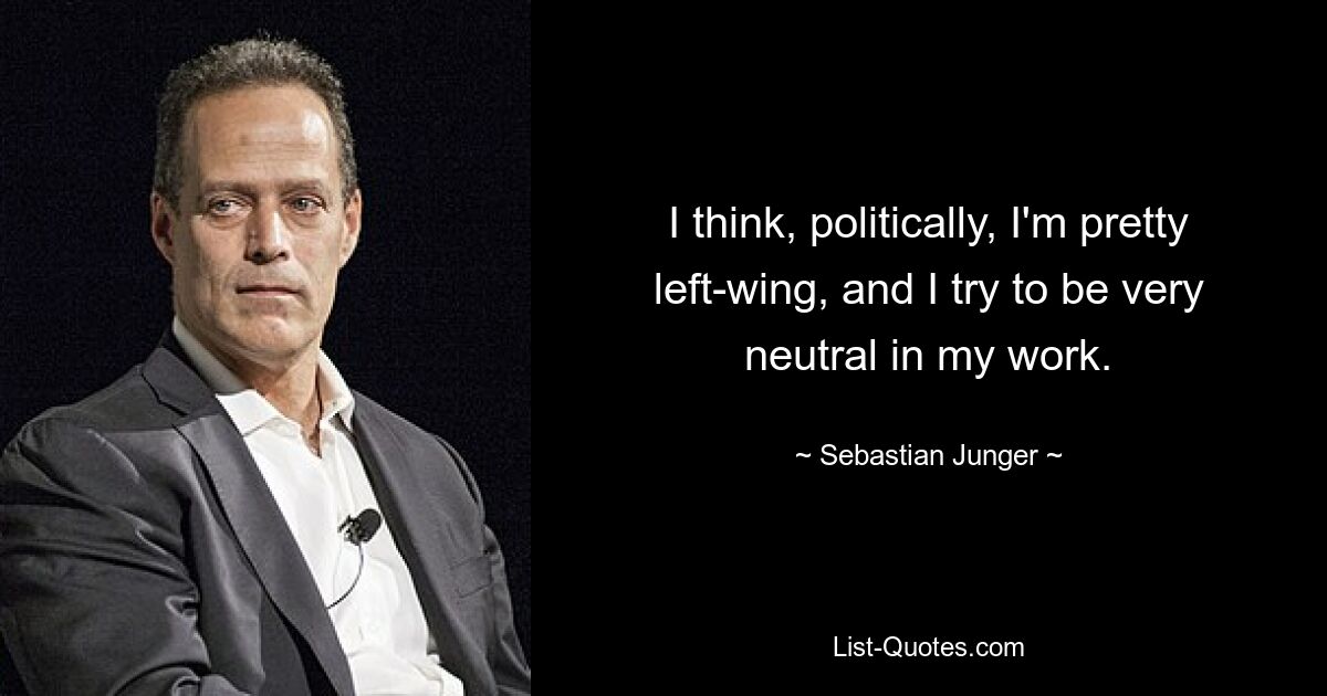 I think, politically, I'm pretty left-wing, and I try to be very neutral in my work. — © Sebastian Junger