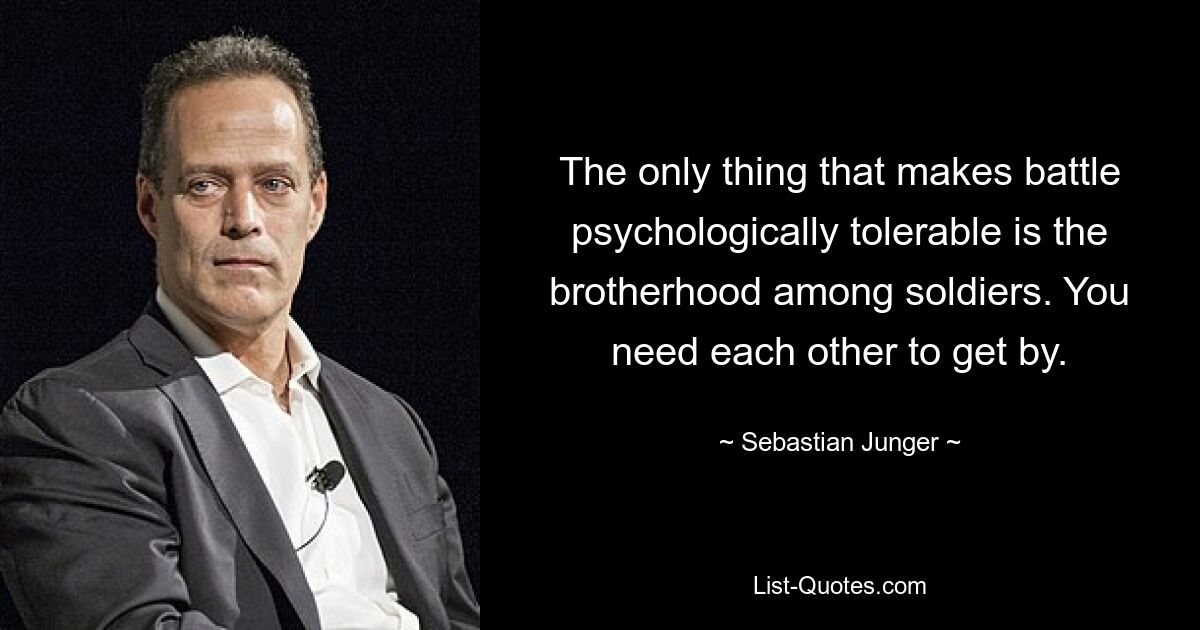 The only thing that makes battle psychologically tolerable is the brotherhood among soldiers. You need each other to get by. — © Sebastian Junger