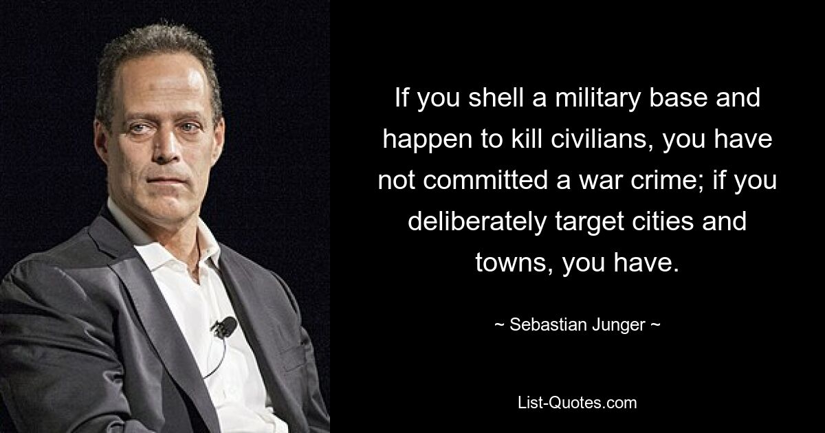 If you shell a military base and happen to kill civilians, you have not committed a war crime; if you deliberately target cities and towns, you have. — © Sebastian Junger