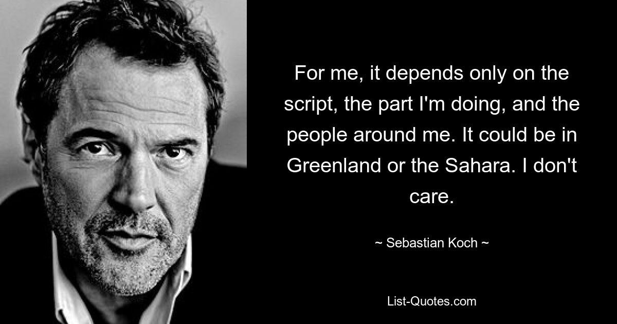 Für mich hängt es nur vom Drehbuch, der Rolle, die ich spiele, und den Menschen um mich herum ab. Es könnte in Grönland oder in der Sahara sein. Es ist mir egal. — © Sebastian Koch 