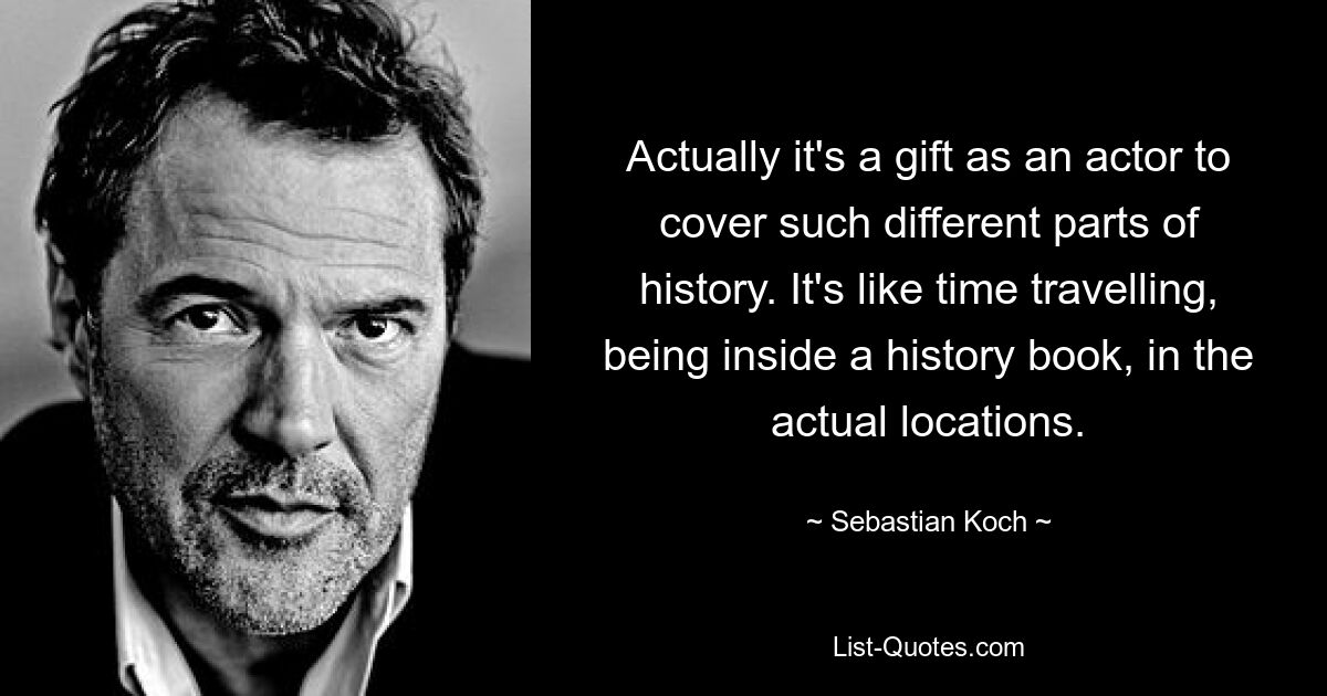 Actually it's a gift as an actor to cover such different parts of history. It's like time travelling, being inside a history book, in the actual locations. — © Sebastian Koch