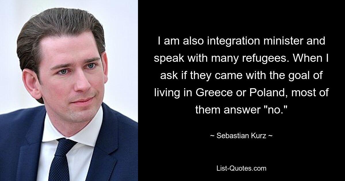 Ich bin auch Integrationsministerin und spreche mit vielen Flüchtlingen. Wenn ich frage, ob sie mit dem Ziel gekommen sind, in Griechenland oder Polen zu leben, antworten die meisten mit „Nein“. — © Sebastian Kurz