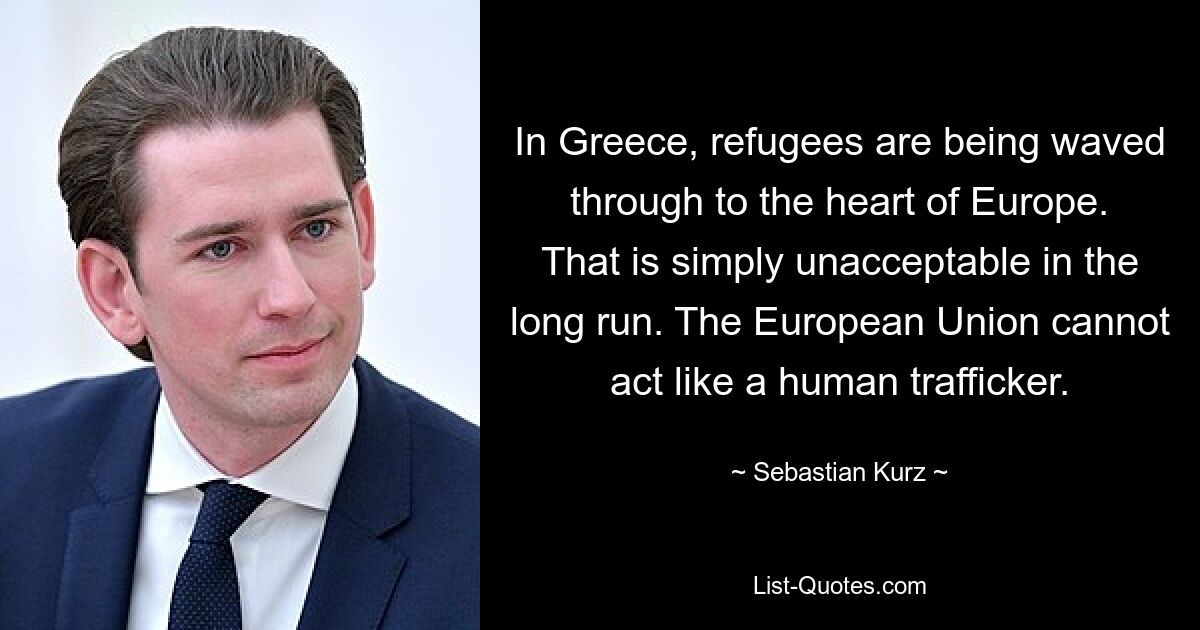 In Greece, refugees are being waved through to the heart of Europe. That is simply unacceptable in the long run. The European Union cannot act like a human trafficker. — © Sebastian Kurz