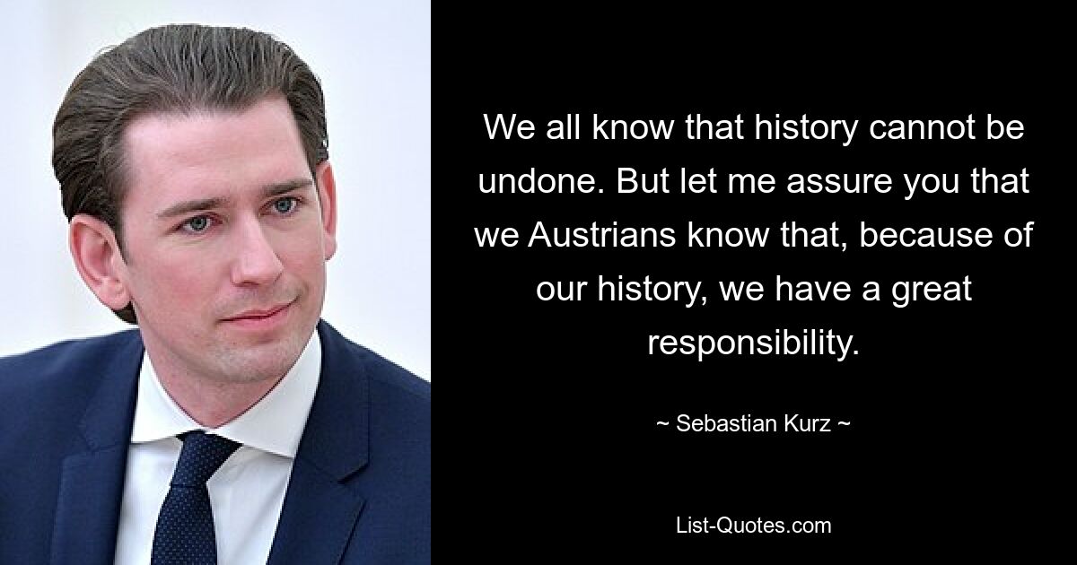 We all know that history cannot be undone. But let me assure you that we Austrians know that, because of our history, we have a great responsibility. — © Sebastian Kurz