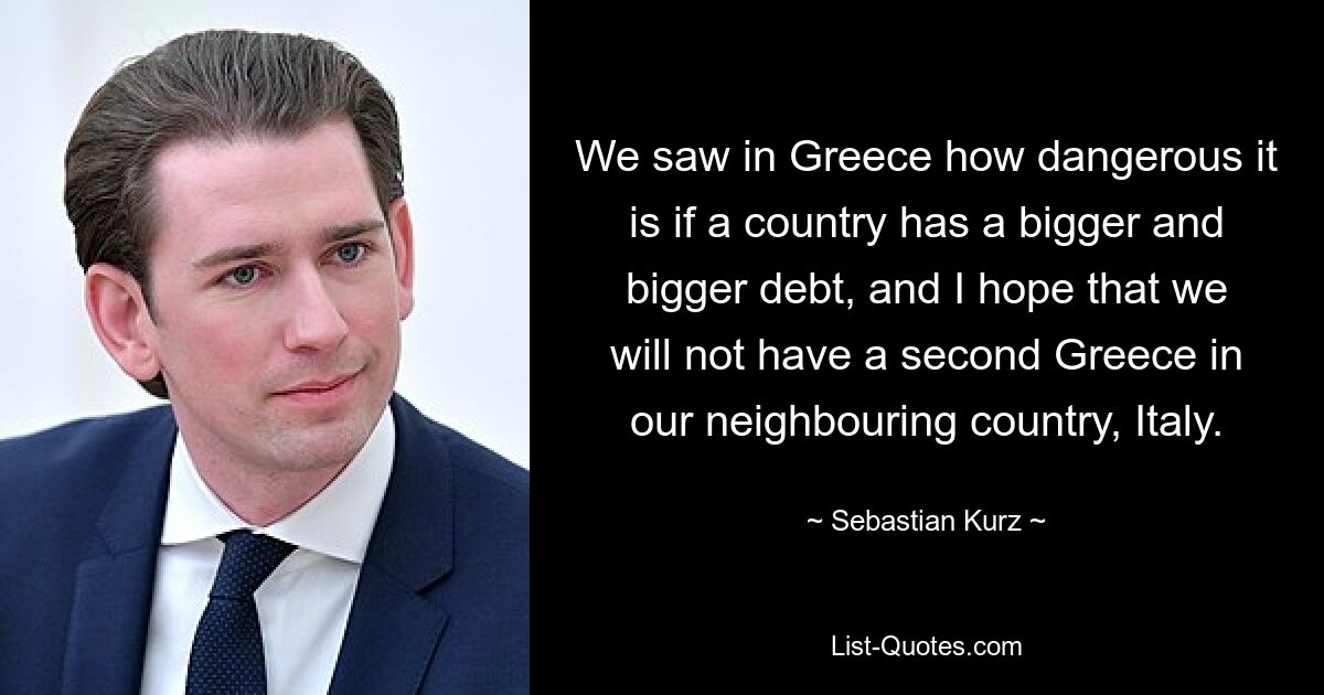 We saw in Greece how dangerous it is if a country has a bigger and bigger debt, and I hope that we will not have a second Greece in our neighbouring country, Italy. — © Sebastian Kurz