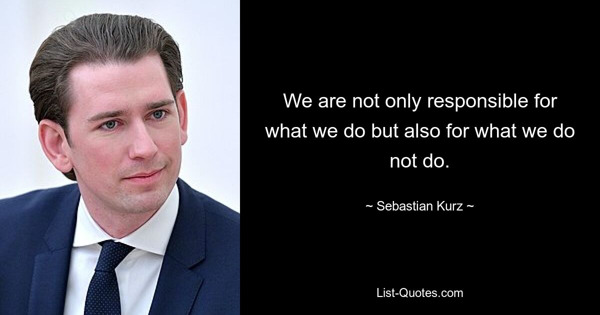 We are not only responsible for what we do but also for what we do not do. — © Sebastian Kurz