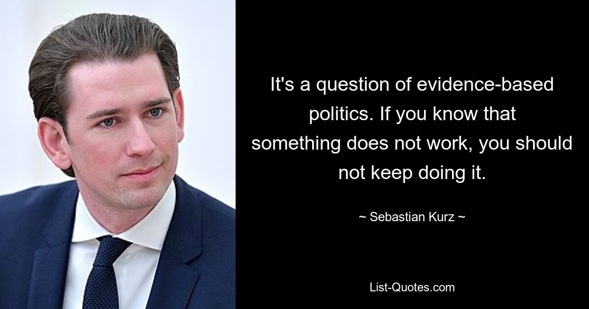 It's a question of evidence-based politics. If you know that something does not work, you should not keep doing it. — © Sebastian Kurz