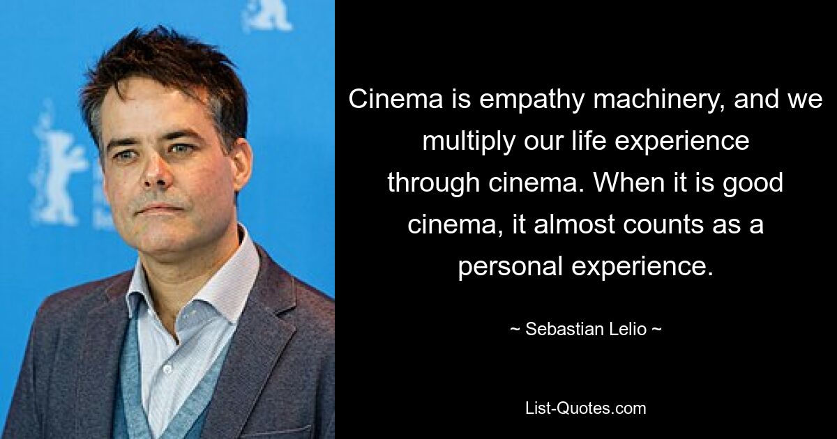 Cinema is empathy machinery, and we multiply our life experience through cinema. When it is good cinema, it almost counts as a personal experience. — © Sebastian Lelio