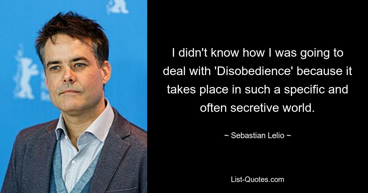 I didn't know how I was going to deal with 'Disobedience' because it takes place in such a specific and often secretive world. — © Sebastian Lelio