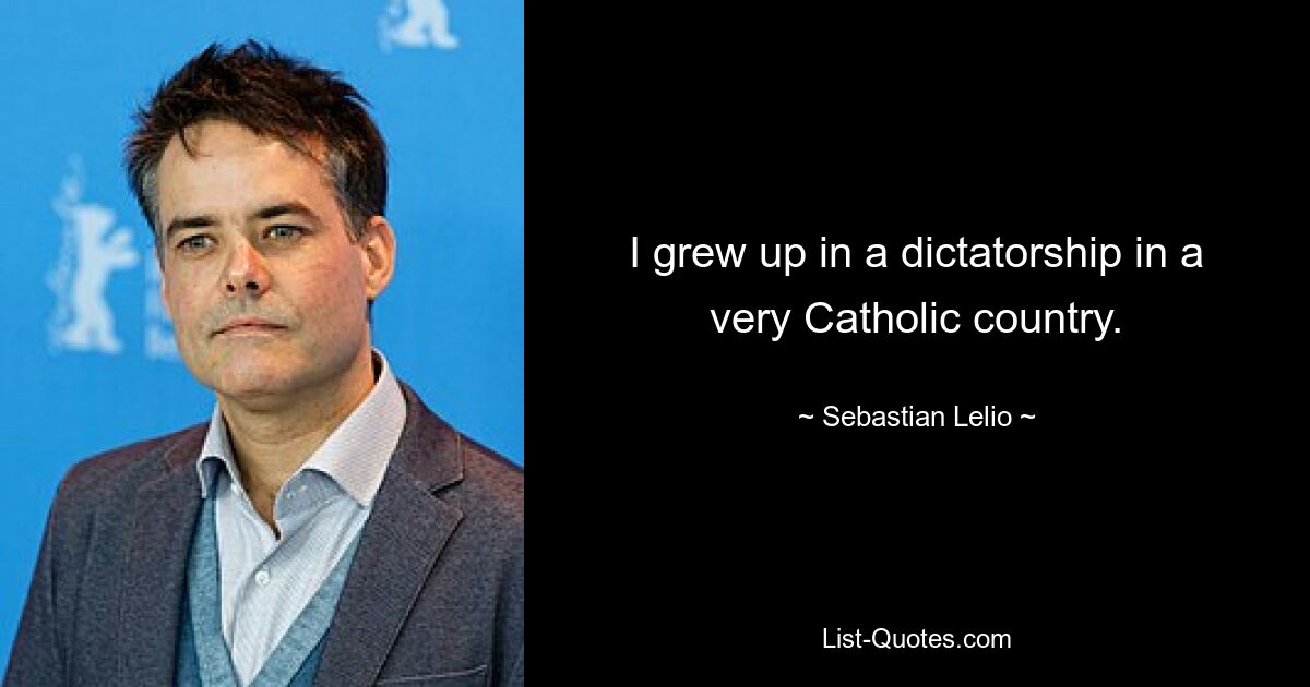 I grew up in a dictatorship in a very Catholic country. — © Sebastian Lelio