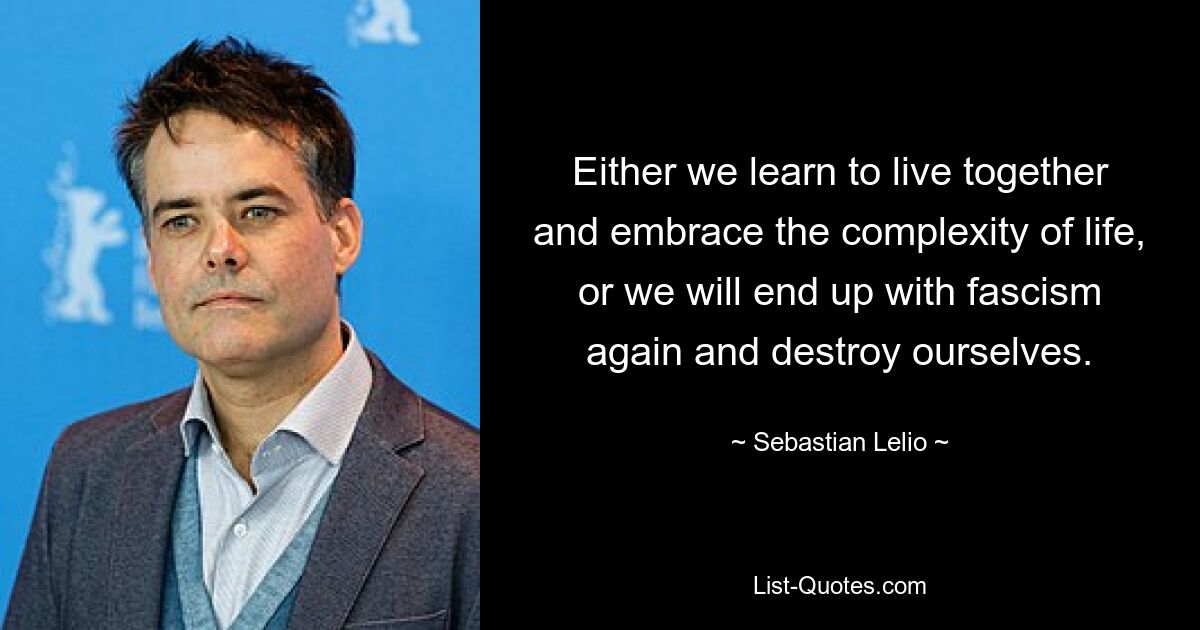 Either we learn to live together and embrace the complexity of life, or we will end up with fascism again and destroy ourselves. — © Sebastian Lelio