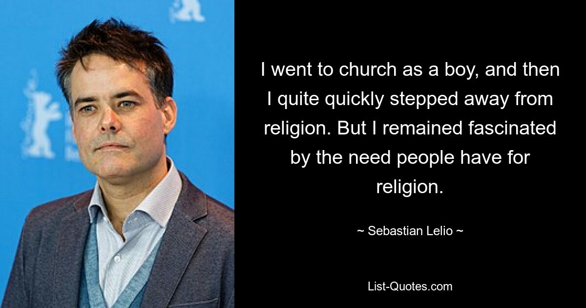 I went to church as a boy, and then I quite quickly stepped away from religion. But I remained fascinated by the need people have for religion. — © Sebastian Lelio